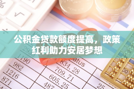 惠来公积金贷款额度提高，政策红利助力安居梦想