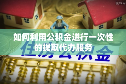 惠来如何利用公积金进行一次性的提取代办服务