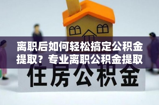 惠来离职后如何轻松搞定公积金提取？专业离职公积金提取代办服务助你一臂之力