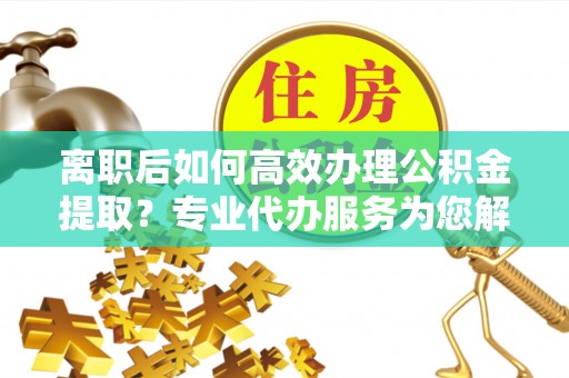 惠来离职后如何高效办理公积金提取？专业代办服务为您解忧