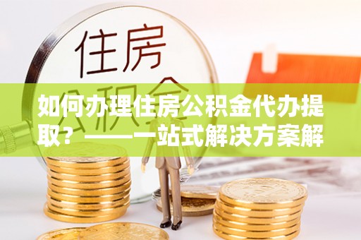 惠来如何办理住房公积金代办提取？——一站式解决方案解析
