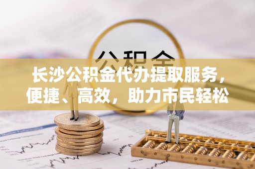 惠来长沙公积金代办提取服务，便捷、高效，助力市民轻松管理资金