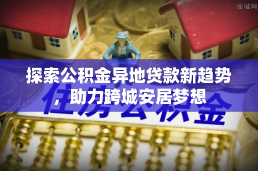 惠来探索公积金异地贷款新趋势，助力跨城安居梦想