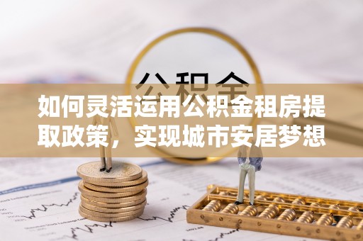 惠来如何灵活运用公积金租房提取政策，实现城市安居梦想