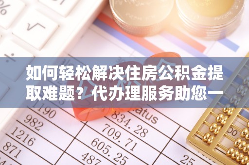 惠来如何轻松解决住房公积金提取难题？代办理服务助您一臂之力