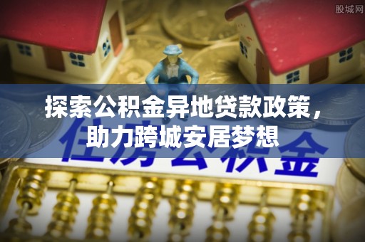 惠来探索公积金异地贷款政策，助力跨城安居梦想