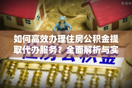 惠来如何高效办理住房公积金提取代办服务？全面解析与实用指南