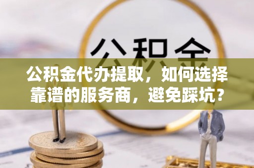 惠来公积金代办提取，如何选择靠谱的服务商，避免踩坑？